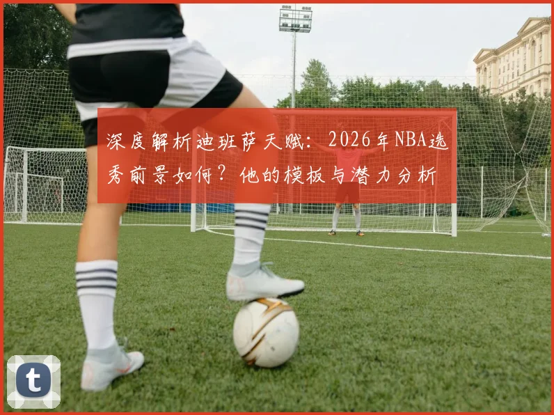 深度解析迪班萨天赋：2026年NBA选秀前景如何？他的模板与潜力分析