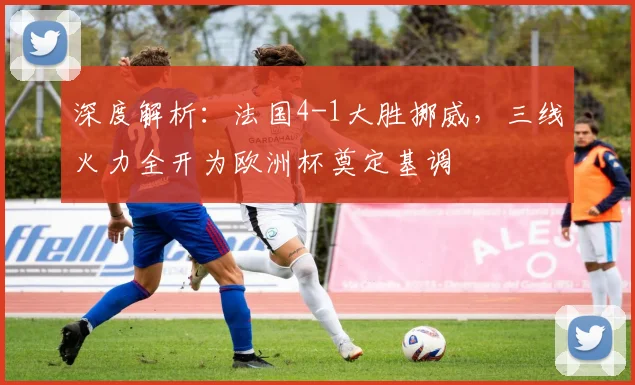 深度解析:法国4-1大胜挪威,三线火力全开为欧洲杯奠定基调
