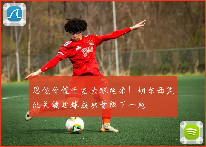恩佐价值千金头球绝杀！切尔西凭此关键进球成功晋级下一轮