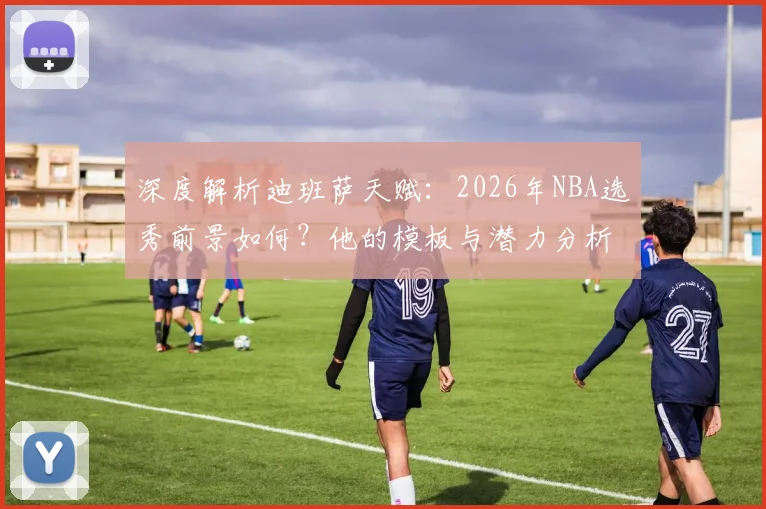 深度解析迪班萨天赋：2026年NBA选秀前景如何？他的模板与潜力分析