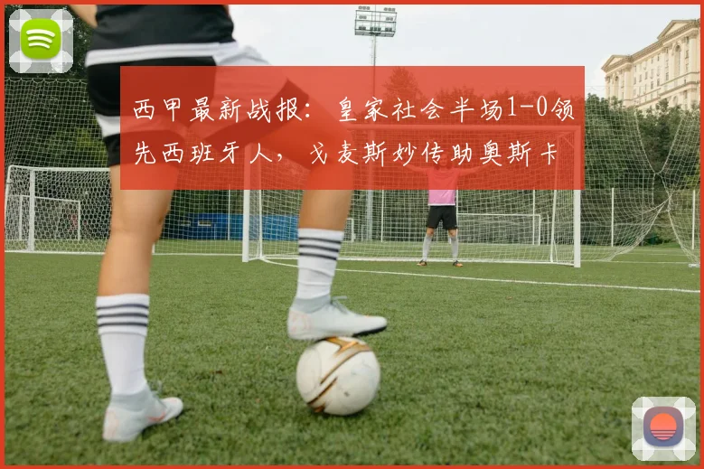 西甲最新战报：皇家社会半场1-0领先西班牙人，戈麦斯妙传助奥斯卡松破门