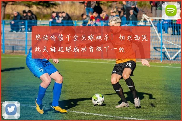 恩佐价值千金头球绝杀！切尔西凭此关键进球成功晋级下一轮
