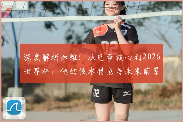 深度解析加维：从巴萨核心到2026世界杯，他的技术特点与未来前景全展望