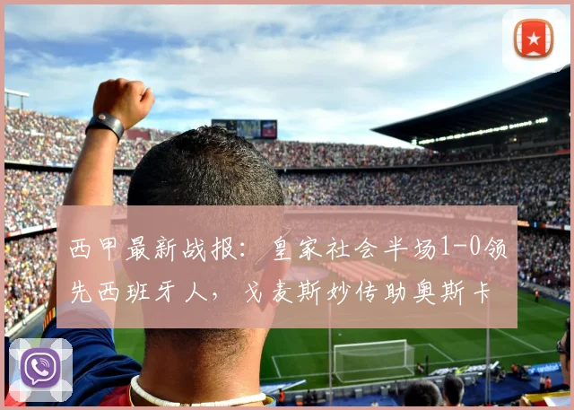 西甲最新战报:皇家社会半场1-0领先西班牙人,戈麦斯妙传助奥斯卡松破门