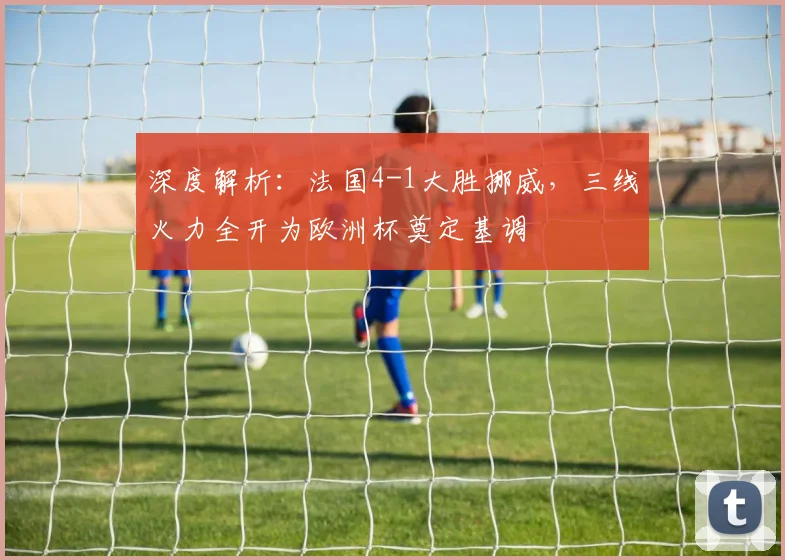 深度解析：法国4-1大胜挪威，三线火力全开为欧洲杯奠定基调